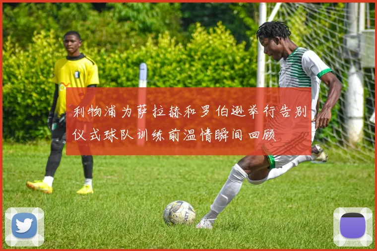 利物浦为萨拉赫和罗伯逊举行告别仪式球队训练前温情瞬间回顾