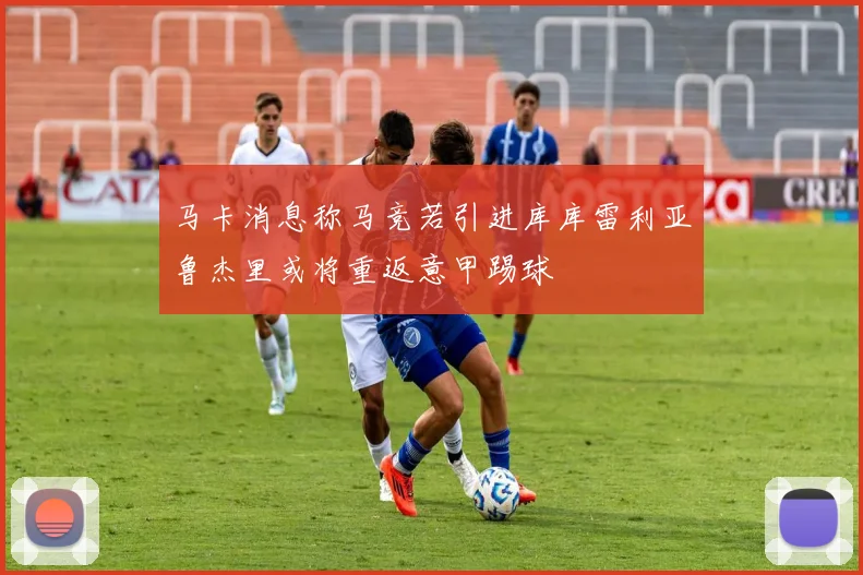 马卡消息称马竞若引进库库雷利亚鲁杰里或将重返意甲踢球