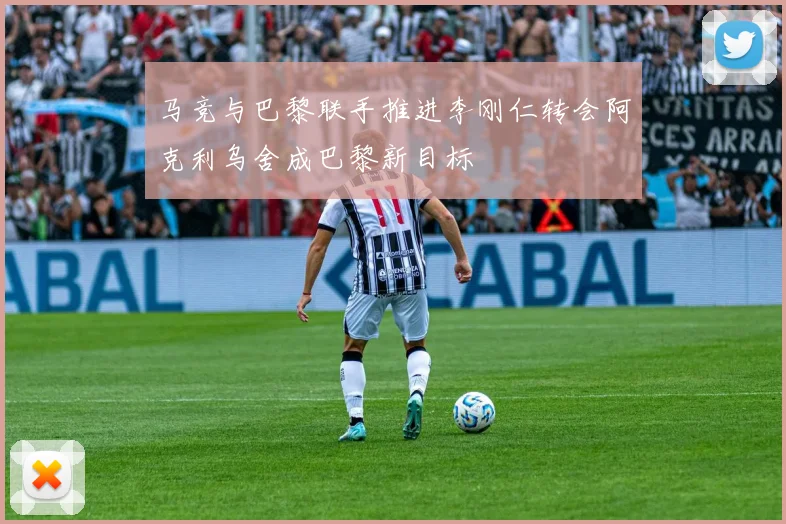 马竞与巴黎联手推进李刚仁转会阿克利乌舍成巴黎新目标