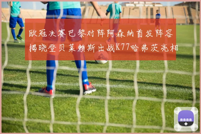 欧冠决赛巴黎对阵阿森纳首发阵容揭晓登贝莱赖斯出战K77哈弗茨亮相