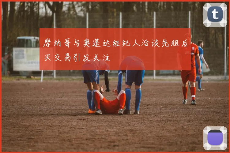摩纳哥与奥蓬达经纪人洽谈先租后买交易引发关注