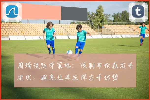 周琦谈防守策略：限制布伦森右手进攻，避免让其发挥左手优势