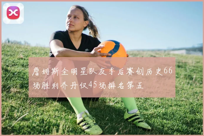 詹姆斯全明星队友季后赛创历史66场胜利乔丹仅45场排名第五