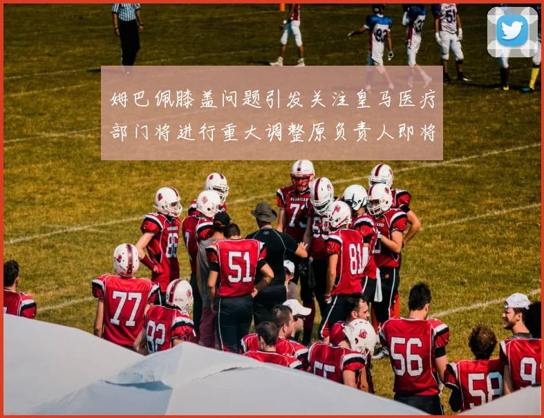 姆巴佩膝盖问题引发关注皇马医疗部门将进行重大调整原负责人即将离任