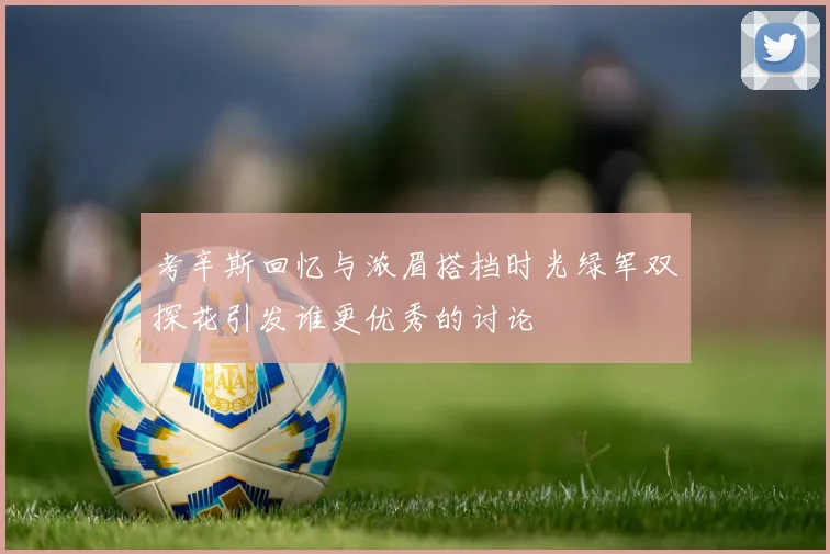 考辛斯回忆与浓眉搭档时光绿军双探花引发谁更优秀的讨论