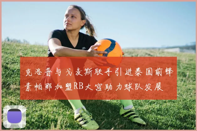 克洛普与戈麦斯联手引进泰国前锋素帕那加盟RB大宫助力球队发展