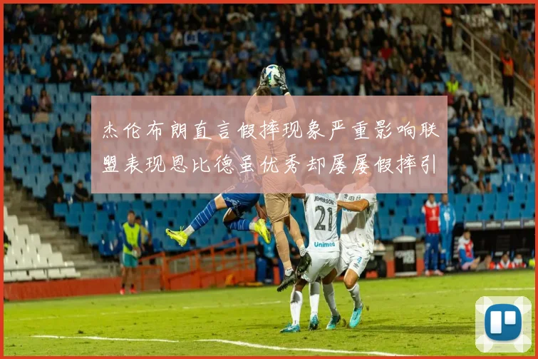 杰伦布朗直言假摔现象严重影响联盟表现恩比德虽优秀却屡屡假摔引争议
