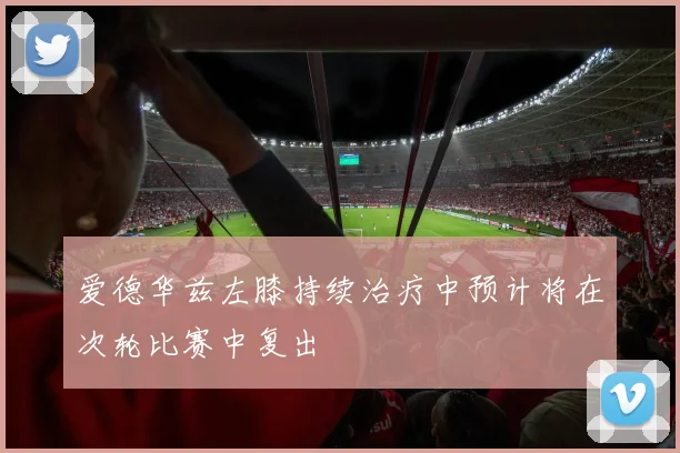 爱德华兹左膝持续治疗中预计将在次轮比赛中复出