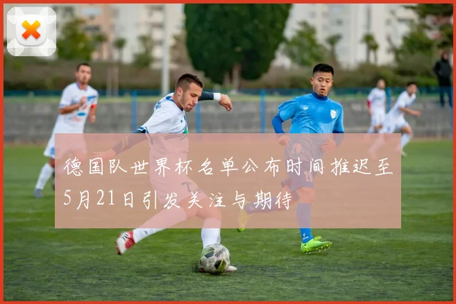 德国队世界杯名单公布时间推迟至5月21日引发关注与期待
