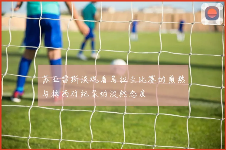 苏亚雷斯谈观看乌拉圭比赛的煎熬与梅西对纪录的淡然态度