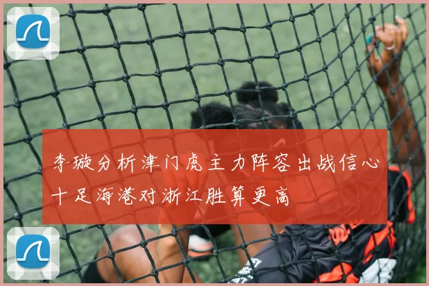 李璇分析津门虎主力阵容出战信心十足海港对浙江胜算更高