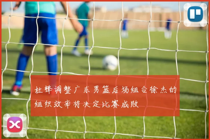 杜锋调整广东男篮后场组合徐杰的组织效率将决定比赛成败