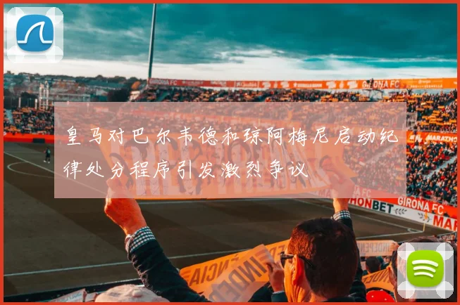 皇马对巴尔韦德和琼阿梅尼启动纪律处分程序引发激烈争议