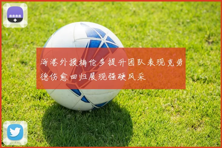 海港外援梅伦多提升团队表现克劳德伤愈回归展现强硬风采