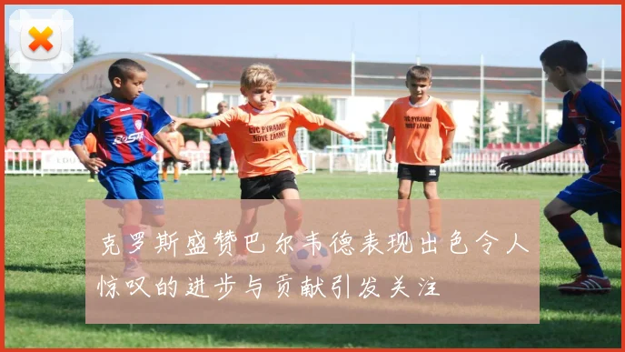克罗斯盛赞巴尔韦德表现出色令人惊叹的进步与贡献引发关注