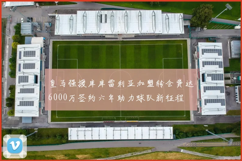 皇马强援库库雷利亚加盟转会费达6000万签约六年助力球队新征程