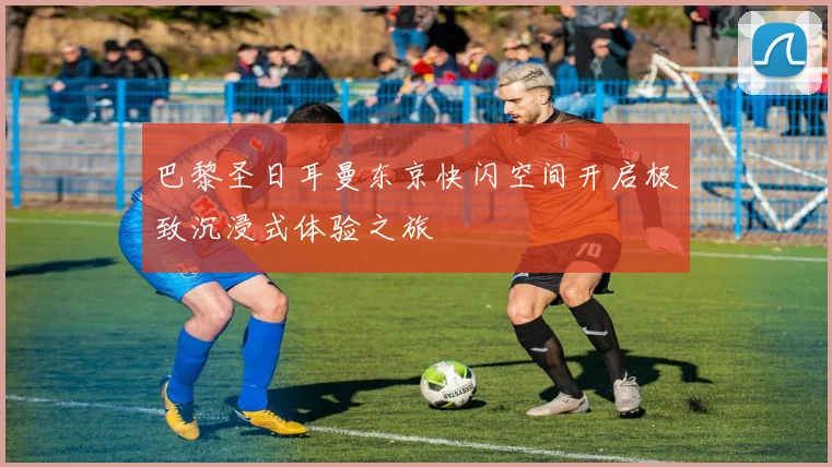 巴黎圣日耳曼东京快闪空间开启极致沉浸式体验之旅