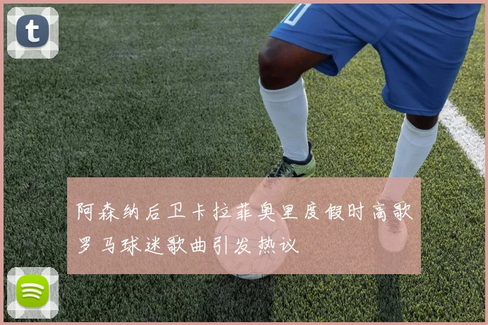 阿森纳后卫卡拉菲奥里度假时高歌罗马球迷歌曲引发热议