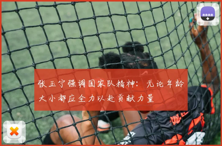 张玉宁强调国家队精神：无论年龄大小都应全力以赴贡献力量