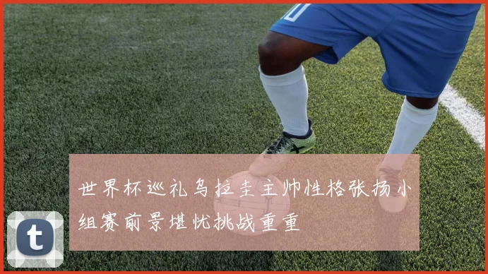 世界杯巡礼乌拉圭主帅性格张扬小组赛前景堪忧挑战重重